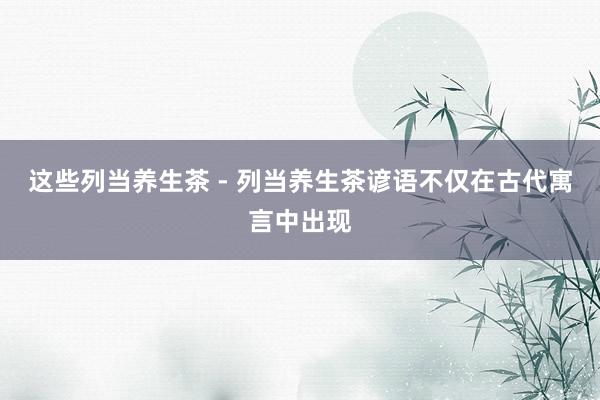 这些列当养生茶 - 列当养生茶谚语不仅在古代寓言中出现